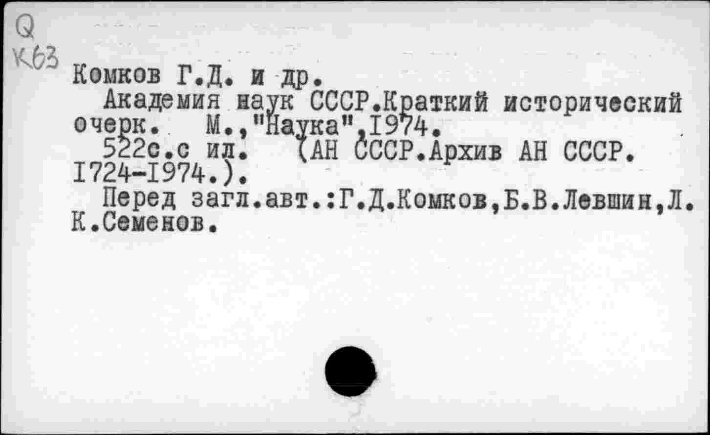 ﻿Комков Г.Д. и др.
Академия наук СССР.Краткий исторический очерк.	М., "Наука’’,1974.
522с.с ил.	(АН СССР.Архив АН СССР.
1724-1974.).
Перед загл.авт.:Г.Д.Комков,Б.В.Левшин,Л. К.Семенов.